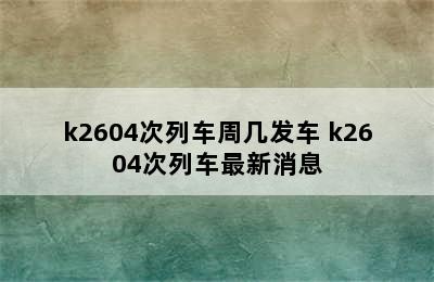 k2604次列车周几发车 k2604次列车最新消息